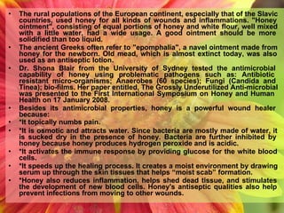 • The rural populations of the European continent, especially that of the Slavic
countries, used honey for all kinds of wounds and inflammations. "Honey
ointment", consisting of equal portions of honey and white flour, well mixed
with a little water, had a wide usage. A good ointment should be more
solidified than too liquid.
• The ancient Greeks often refer to "epomphalia", a navel ointment made from
honey for the newborn. Old mead, which is almost extinct today, was also
used as an antiseptic lotion.
• Dr. Shona Blair from the University of Sydney tested the antimicrobial
capability of honey using problematic pathogens such as: Antibiotic
resistant micro-organisms; Anaerobes (60 species); Fungi (Candida and
Tinea); bio-films. Her paper entitled, The Grossly Underutilized Anti-microbial
was presented to the First International Symposium on Honey and Human
Health on 17 January 2008.
• Besides its antimicrobial properties, honey is a powerful wound healer
because:
• *It topically numbs pain.
• *It is osmotic and attracts water. Since bacteria are mostly made of water, it
is sucked dry in the presence of honey. Bacteria are further inhibited by
honey because honey produces hydrogen peroxide and is acidic.
• *It activates the immune response by providing glucose for the white blood
cells.
• *It speeds up the healing process. It creates a moist environment by drawing
serum up through the skin tissues that helps “moist scab” formation.
• *Honey also reduces inflammation, helps shed dead tissue, and stimulates
the development of new blood cells. Honey's antiseptic qualities also help
prevent infections from moving to other wounds.
 
