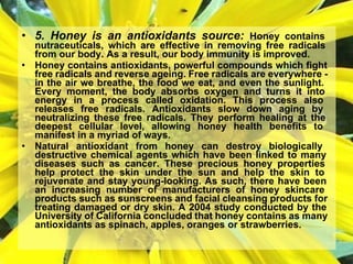 • 5. Honey is an antioxidants source: Honey contains
nutraceuticals, which are effective in removing free radicals
from our body. As a result, our body immunity is improved.
• Honey contains antioxidants, powerful compounds which fight
free radicals and reverse ageing. Free radicals are everywhere -
in the air we breathe, the food we eat, and even the sunlight.
Every moment, the body absorbs oxygen and turns it into
energy in a process called oxidation. This process also
releases free radicals. Antioxidants slow down aging by
neutralizing these free radicals. They perform healing at the
deepest cellular level, allowing honey health benefits to
manifest in a myriad of ways.
• Natural antioxidant from honey can destroy biologically
destructive chemical agents which have been linked to many
diseases such as cancer. These precious honey properties
help protect the skin under the sun and help the skin to
rejuvenate and stay young-looking. As such, there have been
an increasing number of manufacturers of honey skincare
products such as sunscreens and facial cleansing products for
treating damaged or dry skin. A 2004 study conducted by the
University of California concluded that honey contains as many
antioxidants as spinach, apples, oranges or strawberries.
 