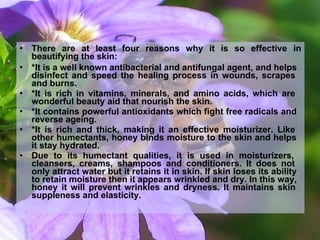 beautifying the skin:
• There are at least four reasons why it is so effective in
• *It is a well known antibacterial and antifungal agent, and helps
disinfect and speed the healing process in wounds, scrapes
and burns.
• *It is rich in vitamins, minerals, and amino acids, which are
wonderful beauty aid that nourish the skin.
• *It contains powerful antioxidants which fight free radicals and
reverse ageing.
• *It is rich and thick, making it an effective moisturizer. Like
other humectants, honey binds moisture to the skin and helps
it stay hydrated.
• Due to its humectant qualities, it is used in moisturizers,
cleansers, creams, shampoos and conditioners. It does not
only attract water but it retains it in skin. If skin loses its ability
to retain moisture then it appears wrinkled and dry. In this way,
honey it will prevent wrinkles and dryness. It maintains skin
suppleness and elasticity.
 
