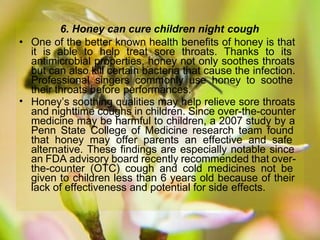 •
6. Honey can cure children night cough
• One of the better known health benefits of honey is that
it is able to help treat sore throats. Thanks to its
antimicrobial properties, honey not only soothes throats
but can also kill certain bacteria that cause the infection.
Professional singers commonly use honey to soothe
their throats before performances.
Honey’s soothing qualities may help relieve sore throats
and nighttime coughs in children. Since over-the-counter
medicine may be harmful to children, a 2007 study by a
Penn State College of Medicine research team found
that honey may offer parents an effective and safe
alternative. These findings are especially notable since
an FDA advisory board recently recommended that over-
the-counter (OTC) cough and cold medicines not be
given to children less than 6 years old because of their
lack of effectiveness and potential for side effects.
 