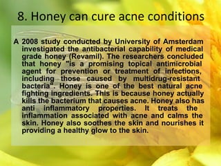 8. Honey can cure acne conditions
A 2008 study conducted by University of Amsterdam
investigated the antibacterial capability of medical
grade honey (Revamil). The researchers concluded
that honey "is a promising topical antimicrobial
agent for prevention or treatment of infections,
including those caused by multidrug-resistant
bacteria". Honey is one of the best natural acne
fighting ingredients. This is because honey actually
kills the bacterium that causes acne. Honey also has
anti inflammatory properties. It treats the
inflammation associated with acne and calms the
skin. Honey also soothes the skin and nourishes it
providing a healthy glow to the skin.
 
