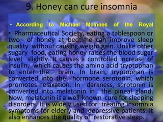 9. Honey can cure insomnia
• According to Michael McInnes of the Royal
• Pharmaceutical Society, eating a tablespoon or
two of honey at bedtime can improve sleep
quality without causing weight gain. Unlike other
sugary food, eating honey raises the blood sugar
level slightly. It causes a controlled increase of
insulin, which causes the amino acid tryptophan
to enter the brain. In brain, tryptophan is
converted into the hormone serotonin, which
promotes relaxation. In darkness, serotonin is
converted into melatonin in the pineal gland.
Now, melatonin is a well-known cure for sleeping
disorders. It is widely used for treating insomnia
symptoms for elderly and depressive patients. It
also enhances the quality of restorative sleep.
 