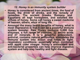 12. Honey is an immunity system builder
• Honey is considered from ancient times, the food of
foods, the drink of drinks, and the remedy of
remedies. The ancient Greeks, Romans and
Egyptians all kept honeybees, and extolled the
virtues of honey. Some call honey a sweet medicine
of heaven, others, elixir of long life.
• Amongst the many health benefits of honey, what is
most impressive is that it can be a powerful immune
system booster. Raw Honey contains 5,000 live
enzymes, a full range of vitamins, 22 amino acids
and 27 minerals. It is a powerful antioxidant,
antiviral, contains natural antibiotics, stimulates the
immune system into action and helps to fight
respiratory conditions- especially when combined
with apple cider vinegar. Honey’s antioxidant and
anti-bacterial properties can help improve digestive
system and help stay healthy and fight disease.
 