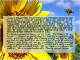 • Honey is proven more effective than any pharmaceutical antibiotic in
the treatment of stomach ulceration, gangrene, surgical wound
infections, and speedy healing of surgical incisions. Honey is
unsurpassed for the protection of skin grafts, corneas, blood
vessels, and bones during storage and transport. In fact, honey is
such an excellent preservative of living tissue that it was commonly
used to keep dead bodies from decomposing while being
transported back to their homeland for burial.
• The healing powers of honey are not hyped. The Waikato Honey
Research Unit provides details about the world-wide research that is
being carried out on the benefits of honey in medicine. Further, BBC
reported in July, 2006 that doctors at the Christie Hospital in
Didsbury, Manchester are planning to use honey for faster recovery
of cancer patients after surgery. Such research will provide scientific
evidence to the so-called beliefs held by honey lovers all over the
world and help in propagating benefits of honey to more people.
 