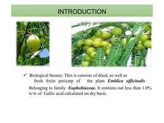 INTRODUCTION
 Biological Source: This is consists of dried, as well as
fresh fruits pericarp of the plant Emblica officinalis
Belonging to family Euphobiaceae. It contains not less than 1.0%
w/w of Gallic acid calculated on dry basis.
 