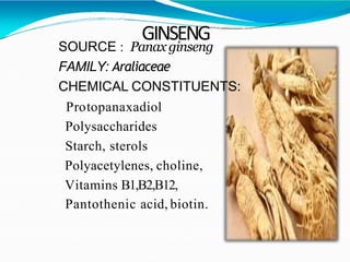 GINSENG
SOURCE : Panax ginseng
FAMILY: Araliaceae
CHEMICAL CONSTITUENTS:
Protopanaxadiol
Polysaccharides
Starch, sterols
Polyacetylenes, choline,
Vitamins B1,B2,B12,
Pantothenic acid, biotin.
 