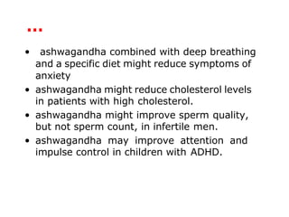 …
• ashwagandha combined with deep breathing
and a specific diet might reduce symptoms of
anxiety
• ashwagandha might reduce cholesterol levels
in patients with high cholesterol.
• ashwagandha might improve sperm quality,
but not sperm count, in infertile men.
• ashwagandha may improve attention and
impulse control in children with ADHD.
 
