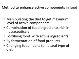 Method to enhance active components in food
• Manipulating the diet to get maximum
level of active components
• Combination of food ingredients rich in
nutraceuticals
• Fortifying food with active ingredients
• By fermentation of food products
• Changing food habits to natural type of
diet
 