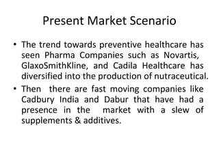 Present Market Scenario
• The trend towards preventive healthcare has
seen Pharma Companies such as Novartis,
GlaxoSmithKline, and Cadila Healthcare has
diversified into the production of nutraceutical.
• Then there are fast moving companies like
Cadbury India and Dabur that have had a
presence in the market with a slew of
supplements & additives.
 