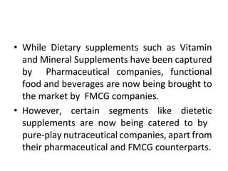 • While Dietary supplements such as Vitamin
and Mineral Supplements have been captured
by Pharmaceutical companies, functional
food and beverages are now being brought to
the market by FMCG companies.
• However, certain segments like dietetic
supplements are now being catered to by
pure-play nutraceutical companies, apart from
their pharmaceutical and FMCG counterparts.
 