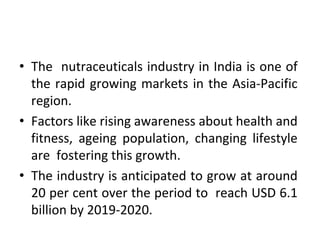 • The nutraceuticals industry in India is one of
the rapid growing markets in the Asia-Pacific
region.
• Factors like rising awareness about health and
fitness, ageing population, changing lifestyle
are fostering this growth.
• The industry is anticipated to grow at around
20 per cent over the period to reach USD 6.1
billion by 2019-2020.
 