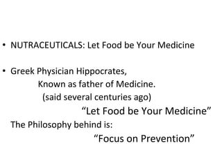 • NUTRACEUTICALS: Let Food be Your Medicine
• Greek Physician Hippocrates,
Known as father of Medicine.
(said several centuries ago)
“Let Food be Your Medicine”
The Philosophy behind is:
“Focus on Prevention”
 