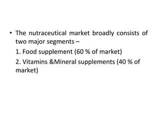 • The nutraceutical market broadly consists of
two major segments –
1. Food supplement (60 % of market)
2. Vitamins &Mineral supplements (40 % of
market)
 