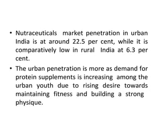 • Nutraceuticals market penetration in urban
India is at around 22.5 per cent, while it is
comparatively low in rural India at 6.3 per
cent.
• The urban penetration is more as demand for
protein supplements is increasing among the
urban youth due to rising desire towards
maintaining fitness and building a strong
physique.
 