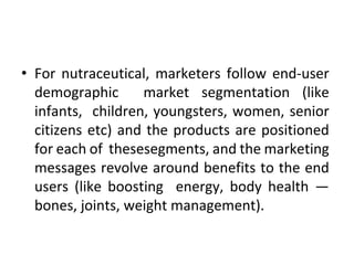 • For nutraceutical, marketers follow end-user
demographic market segmentation (like
infants, children, youngsters, women, senior
citizens etc) and the products are positioned
for each of thesesegments, and the marketing
messages revolve around benefits to the end
users (like boosting energy, body health —
bones, joints, weight management).
 