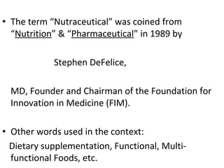 • The term “Nutraceutical” was coined from
“Nutrition” & “Pharmaceutical” in 1989 by
Stephen DeFelice,
MD, Founder and Chairman of the Foundation for
Innovation in Medicine (FIM).
• Other words used in the context:
Dietary supplementation, Functional, Multi-
functional Foods, etc.
 