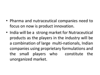 • Pharma and nutraceutical companies need to
focus on now is product innovation.
• India will be a strong market for Nutraceutical
products as the players in the industry will be
a combination of large multi-nationals, Indian
companies using proprietary formulations and
the small players who constitute the
unorganized market.
 
