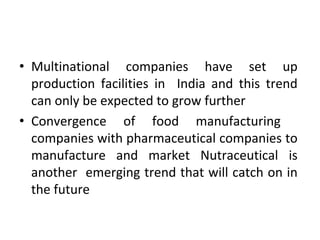 • Multinational companies have set up
production facilities in India and this trend
can only be expected to grow further
• Convergence of food manufacturing
companies with pharmaceutical companies to
manufacture and market Nutraceutical is
another emerging trend that will catch on in
the future
 