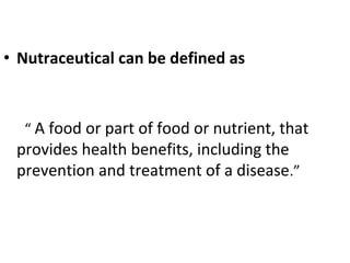 • Nutraceutical can be defined as
“ A food or part of food or nutrient, that
provides health benefits, including the
prevention and treatment of a disease.”
 
