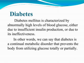 Diabetes
Diabetes mellitus is characterized by
abnormally high levels of blood glucose, either
due to insufficient insulin production, or due to
its ineffectiveness.
In other words, we can say that diabetes is
a continual metabolic disorder that prevents the
body from utilizing glucose totally or partially.
 