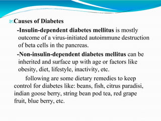 
Causes of Diabetes
-Insulin-dependent diabetes mellitus is mostly
outcome of a virus-initiated autoimmune destruction
of beta cells in the pancreas.
-Non-insulin-dependent diabetes mellitus can be
inherited and surface up with age or factors like
obesity, diet, lifestyle, inactivity, etc.
following are some dietary remedies to keep
control for diabetes like: beans, fish, citrus paradisi,
indian goose berry, string bean pod tea, red grape
fruit, blue berry, etc.
 