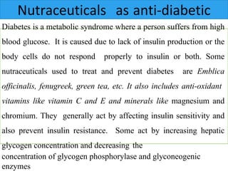 Diabetes is a metabolic syndrome where a person suffers from high
blood glucose. It is caused due to lack of insulin production or the
body cells do not respond properly to insulin or both. Some
nutraceuticals used to treat and prevent diabetes are Emblica
officinalis, fenugreek, green tea, etc. It also includes anti-oxidant
vitamins like vitamin C and E and minerals like magnesium and
chromium. They generally act by affecting insulin sensitivity and
also prevent insulin resistance. Some act by increasing hepatic
glycogen concentration and decreasing the
concentration of glycogen phosphorylase and glyconeogenic
enzymes
Nutraceuticals as anti-diabetic
 