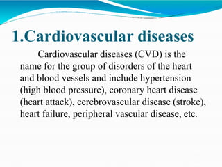 1.Cardiovascular diseases
Cardiovascular diseases (CVD) is the
name for the group of disorders of the heart
and blood vessels and include hypertension
(high blood pressure), coronary heart disease
(heart attack), cerebrovascular disease (stroke),
heart failure, peripheral vascular disease, etc.
 