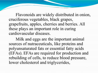 Flavonoids are widely distributed in onion,
cruciferous vegetables, black grapes,
grapefruits, apples, cherries and berries. All
these plays an important role in curing
cardiovascular diseases.
Milk and eggs are the important animal
sources of nutraceuticals, like proteins and
polyunsaturated fats or essential fatty acids
(EFAs). EFAs are required for production and
rebuilding of cells, to reduce blood pressure,
lower cholesterol and triglycerides,
 