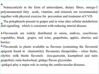 Nutraceuticals in the form of antioxidants, dietary fibers, omega-3
polyunsaturated fatty acids, vitamins, and minerals are recommended
together with physical exercise for prevention and treatment of CVD.
The polyphenols present in grapes and in wine alter cellular metabolism
and signalling, which is consistent with reducing arterial disease.
Flavonoids are widely distributed in onion, endives, cruciferous
vegetables, black grapes, red wine, grapefruits, apples, cherries and
berries.
Flavanoids in plants available as flavones (containing the flavonoid
apigenin found in chamomile); flavanones (hesperidins - citrus fruits;
silybin- milk thistle flavonols (tea:quercetin, kaempferol and rutin
grapefruit; rutin buckwheat; ginkgo flavon glycosides
-ginkgo) play a major role in curing the cardiovascular diseases.
 