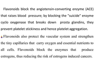 Flavonoids block the angiotensin-converting enzyme (ACE)
that raises blood pressure; by blocking the "suicide" enzyme
cyclo oxygenase that breaks down prosta glandins, they
prevent platelet stickiness and hence platelet aggregation.
Flavonoids also protect the vascular system and strengthen
the tiny capillaries that carry oxygen and essential nutrients to
all cells. Flavonoids block the enzymes that produce
estrogens, thus reducing the risk of estrogens induced cancers.
 