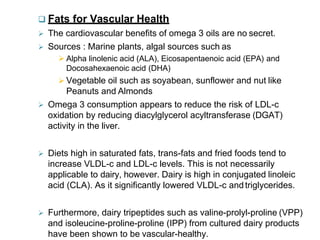  Fats for Vascular Health
 The cardiovascular benefits of omega 3 oils are no secret.
 Sources : Marine plants, algal sources such as
 Alpha linolenic acid (ALA), Eicosapentaenoic acid (EPA) and
Docosahexaenoic acid (DHA)
 Vegetable oil such as soyabean, sunflower and nut like
Peanuts and Almonds
 Omega 3 consumption appears to reduce the risk of LDL-c
oxidation by reducing diacylglycerol acyltransferase (DGAT)
activity in the liver.
 Diets high in saturated fats, trans-fats and fried foods tend to
increase VLDL-c and LDL-c levels. This is not necessarily
applicable to dairy, however. Dairy is high in conjugated linoleic
acid (CLA). As it significantly lowered VLDL-c andtriglycerides.
 Furthermore, dairy tripeptides such as valine-prolyl-proline (VPP)
and isoleucine-proline-proline (IPP) from cultured dairy products
have been shown to be vascular-healthy.
 