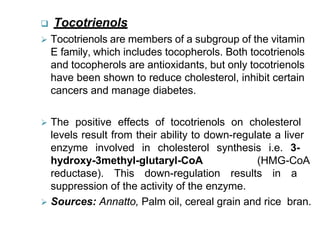  Tocotrienols
 Tocotrienols are members of a subgroup of the vitamin
E family, which includes tocopherols. Both tocotrienols
and tocopherols are antioxidants, but only tocotrienols
have been shown to reduce cholesterol, inhibit certain
cancers and manage diabetes.
 The positive effects of tocotrienols on cholesterol
levels result from their ability to down-regulate a liver
enzyme involved in cholesterol synthesis i.e. 3-
hydroxy-3methyl-glutaryl-CoA (HMG-CoA
reductase). This down-regulation results in a
suppression of the activity of the enzyme.
 Sources: Annatto, Palm oil, cereal grain and rice bran.
 