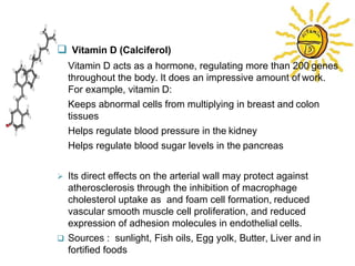  Vitamin D (Calciferol)
� Vitamin D acts as a hormone, regulating more than 200 genes
throughout the body. It does an impressive amount of work.
For example, vitamin D:
� Keeps abnormal cells from multiplying in breast and colon
tissues
� Helps regulate blood pressure in the kidney
� Helps regulate blood sugar levels in the pancreas
 Its direct effects on the arterial wall may protect against
atherosclerosis through the inhibition of macrophage
cholesterol uptake as and foam cell formation, reduced
vascular smooth muscle cell proliferation, and reduced
expression of adhesion molecules in endothelial cells.
 Sources : sunlight, Fish oils, Egg yolk, Butter, Liver and in
fortified foods
 