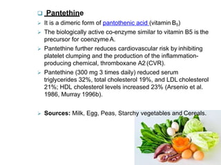  Pantethine
 It is a dimeric form of pantothenic acid (vitamin B5)
 The biologically active co-enzyme similar to vitamin B5 is the
precursor for coenzyme A.
 Pantethine further reduces cardiovascular risk by inhibiting
platelet clumping and the production of the inflammation-
producing chemical, thromboxane A2 (CVR).
 Pantethine (300 mg 3 times daily) reduced serum
triglycerides 32%, total cholesterol 19%, and LDL cholesterol
21%; HDL cholesterol levels increased 23% (Arsenio et al.
1986, Murray 1996b).
 Sources: Milk, Egg, Peas, Starchy vegetables and Cereals.
 