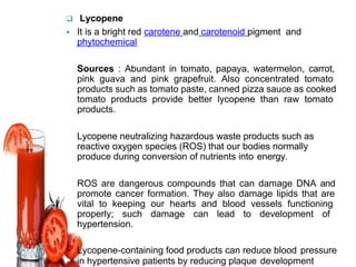  Lycopene
 It is a bright red carotene and carotenoid pigment and
phytochemical
� Sources : Abundant in tomato, papaya, watermelon, carrot,
pink guava and pink grapefruit. Also concentrated tomato
products such as tomato paste, canned pizza sauce as cooked
tomato products provide better lycopene than raw tomato
products.
� Lycopene neutralizing hazardous waste products such as
reactive oxygen species (ROS) that our bodies normally
produce during conversion of nutrients into energy.
� ROS are dangerous compounds that can damage DNA and
promote cancer formation. They also damage lipids that are
vital to keeping our hearts and blood vessels functioning
properly; such damage can lead to development of
hypertension.
� Lycopene-containing food products can reduce blood pressure
in hypertensive patients by reducing plaque development
 