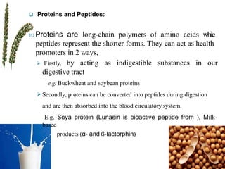  Proteins and Peptides:
 Proteins are long-chain polymers of amino acids while
peptides represent the shorter forms. They can act as health
promoters in 2 ways,
 Firstly, by acting as indigestible substances in our
digestive tract
e.g. Buckwheat and soybean proteins
Secondly, proteins can be converted into peptides during digestion
and are then absorbed into the blood circulatory system.
E.g. Soya protein (Lunasin is bioactive peptide from ), Milk-
based
products (α- and ß-lactorphin)
 