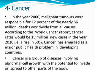 4- Cancer
• In the year 2000, malignant tumours were
responsible for 12 percent of the nearly 56
million deaths worldwide from all causes.
According to the World Cancer report, cancer
rates would be 15 million new cases in the year
2020 i.e. a rise in 50%. Cancer has emerged as a
major public health problem in developing
countries.
• Cancer is a group of diseases involving
abnormal cell growth with the potential to invade
or spread to other parts of the body.
 