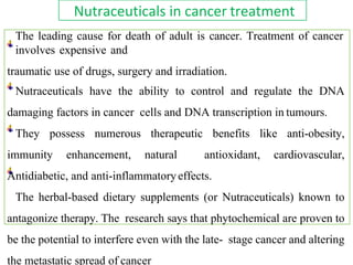 Nutraceuticals in cancer treatment
The leading cause for death of adult is cancer. Treatment of cancer
involves expensive and
traumatic use of drugs, surgery and irradiation.
Nutraceuticals have the ability to control and regulate the DNA
damaging factors in cancer cells and DNA transcription in tumours.
They possess numerous therapeutic benefits like anti-obesity,
immunity enhancement, natural antioxidant, cardiovascular,
Antidiabetic, and anti-inflammatoryeffects.
The herbal-based dietary supplements (or Nutraceuticals) known to
antagonize therapy. The research says that phytochemical are proven to
be the potential to interfere even with the late- stage cancer and altering
the metastatic spread of cancer
 