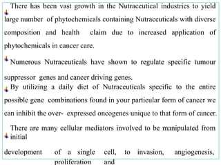 There has been vast growth in the Nutraceutical industries to yield
large number of phytochemicals containing Nutraceuticals with diverse
composition and health claim due to increased application of
phytochemicals in cancer care.
Numerous Nutraceuticals have shown to regulate specific tumour
suppressor genes and cancer driving genes.
By utilizing a daily diet of Nutraceuticals specific to the entire
possible gene combinations found in your particular form of cancer we
can inhibit the over- expressed oncogenes unique to that form of cancer.
There are many cellular mediators involved to be manipulated from
initial
development of a single cell, to invasion, angiogenesis,
proliferation and
 