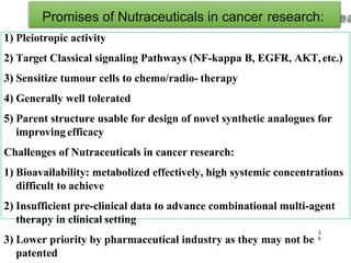 1) Pleiotropic activity
2) Target Classical signaling Pathways (NF-kappa B, EGFR, AKT,etc.)
3) Sensitize tumour cells to chemo/radio- therapy
4) Generally well tolerated
5) Parent structure usable for design of novel synthetic analogues for
improvingefficacy
Challenges of Nutraceuticals in cancer research:
1) Bioavailability: metabolized effectively, high systemic concentrations
difficult to achieve
2) Insufficient pre-clinical data to advance combinational multi-agent
therapy in clinical setting
3) Lower priority by pharmaceutical industry as they may not be
patented
Promises of Nutraceuticals in cancer research:
3
6
 