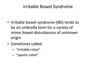 Irritable Bowel Syndrome
• Irritable bowel syndrome (IBS) tends to
be an umbrella term for a variety of
minor bowel disturbances of unknown
origin
• Sometimes called:
– “irritable colon”
– “spastic colon”
 