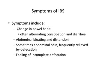Symptoms of IBS
• Symptoms include:
– Change in bowel habit
• often alternating constipation and diarrhea
– Abdominal bloating and distension
– Sometimes abdominal pain, frequently relieved
by defecation
– Feeling of incomplete defecation
 