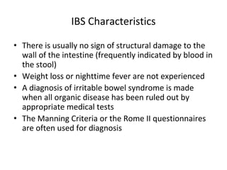 IBS Characteristics
• There is usually no sign of structural damage to the
wall of the intestine (frequently indicated by blood in
the stool)
• Weight loss or nighttime fever are not experienced
• A diagnosis of irritable bowel syndrome is made
when all organic disease has been ruled out by
appropriate medical tests
• The Manning Criteria or the Rome II questionnaires
are often used for diagnosis
 