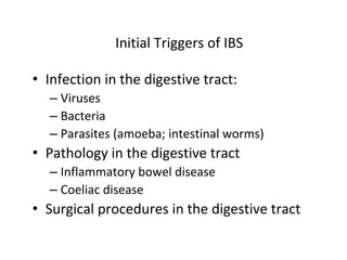 Initial Triggers of IBS
• Infection in the digestive tract:
– Viruses
– Bacteria
– Parasites (amoeba; intestinal worms)
• Pathology in the digestive tract
– Inflammatory bowel disease
– Coeliac disease
• Surgical procedures in the digestive tract
 