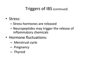 Triggers of IBS (continued)
• Stress:
– Stress hormones are released
– Neuropeptides may trigger the release of
inflammatory chemicals
• Hormone fluctuations:
– Menstrual cycle
– Pregnancy
– Thyroid
 
