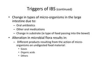 Triggers of IBS (continued)
• Change in types of micro-organisms in the large
intestine due to:
– Oral antibiotics
– Other oral medications
– Change in substrate (ie type of food passing into the bowel)
• Alteration in microbial flora results in:
– Different products resulting from the action of micro-
organisms on undigested food material:
• Gases
• Organic acids
• Others
 