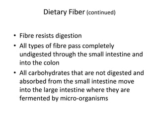 Dietary Fiber (continued)
• Fibre resists digestion
• All types of fibre pass completely
undigested through the small intestine and
into the colon
• All carbohydrates that are not digested and
absorbed from the small intestine move
into the large intestine where they are
fermented by micro-organisms
 