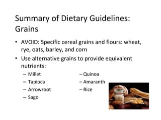 Summary of Dietary Guidelines:
Grains
• AVOID: Specific cereal grains and flours: wheat,
rye, oats, barley, and corn
• Use alternative grains to provide equivalent
nutrients:
– Millet – Quinoa
– Tapioca – Amaranth
– Arrowroot – Rice
– Sago
 