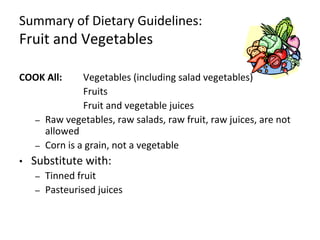 Summary of Dietary Guidelines:
Fruit and Vegetables
COOK All: Vegetables (including salad vegetables)
Fruits
Fruit and vegetable juices
– Raw vegetables, raw salads, raw fruit, raw juices, are not
allowed
– Corn is a grain, not a vegetable
• Substitute with:
– Tinned fruit
– Pasteurised juices
 