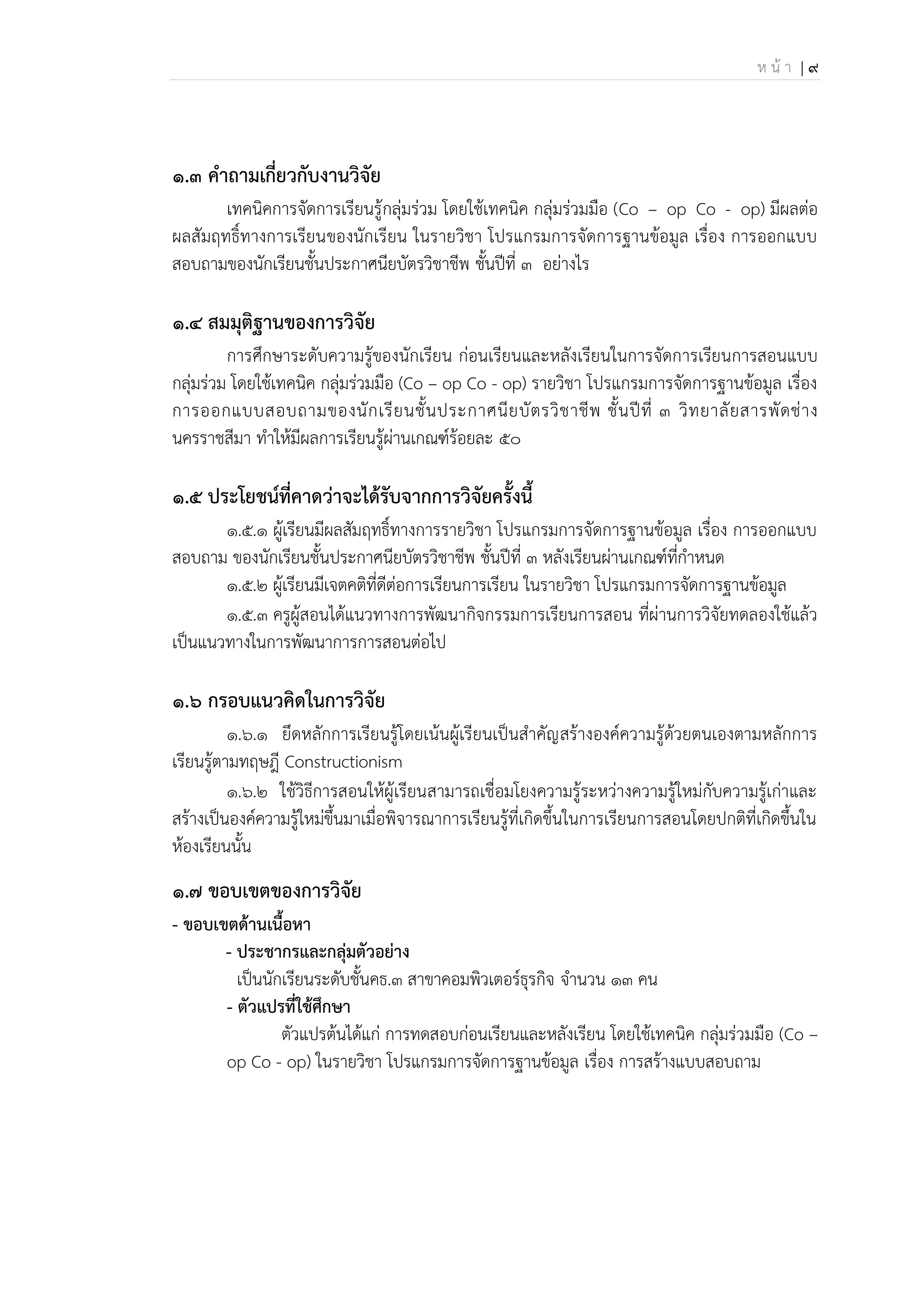 ห น้ า | 9
๑.๓ คาถามเกี่ยวกับงานวิจัย
เทคนิคการจัดการเรียนรู้กลุ่มร่วม โดยใช้เทคนิค กลุ่มร่วมมือ (Co – op Co - op) มีผลต่อ
ผลสัมฤทธิ์ทางการเรียนของนักเรียน ในรายวิชา โปรแกรมการจัดการฐานข้อมูล เรื่อง การออกแบบ
สอบถามของนักเรียนชั้นประกาศนียบัตรวิชาชีพ ชั้นปีที่ 3 อย่างไร
๑.๔ สมมุติฐานของการวิจัย
การศึกษาระดับความรู้ของนักเรียน ก่อนเรียนและหลังเรียนในการจัดการเรียนการสอนแบบ
กลุ่มร่วม โดยใช้เทคนิค กลุ่มร่วมมือ (Co – op Co - op) รายวิชา โปรแกรมการจัดการฐานข้อมูล เรื่อง
การออกแบบสอบถามของนักเรียนชั้นประกาศนียบัตรวิชาชีพ ชั้นปีที่ 3 วิทยาลัยสารพัดช่าง
นครราชสีมา ทาให้มีผลการเรียนรู้ผ่านเกณฑ์ร้อยละ 50
๑.๕ ประโยชน์ที่คาดว่าจะได้รับจากการวิจัยครั้งนี้
1.5.1 ผู้เรียนมีผลสัมฤทธิ์ทางการรายวิชา โปรแกรมการจัดการฐานข้อมูล เรื่อง การออกแบบ
สอบถาม ของนักเรียนชั้นประกาศนียบัตรวิชาชีพ ชั้นปีที่ 3 หลังเรียนผ่านเกณฑ์ที่กาหนด
1.5.2 ผู้เรียนมีเจตคติที่ดีต่อการเรียนการเรียน ในรายวิชา โปรแกรมการจัดการฐานข้อมูล
1.5.3 ครูผู้สอนได้แนวทางการพัฒนากิจกรรมการเรียนการสอน ที่ผ่านการวิจัยทดลองใช้แล้ว
เป็นแนวทางในการพัฒนาการการสอนต่อไป
๑.๖ กรอบแนวคิดในการวิจัย
1.6.1 ยึดหลักการเรียนรู้โดยเน้นผู้เรียนเป็นสาคัญสร้างองค์ความรู้ด้วยตนเองตามหลักการ
เรียนรู้ตามทฤษฎี Constructionism
1.6.2 ใช้วิธีการสอนให้ผู้เรียนสามารถเชื่อมโยงความรู้ระหว่างความรู้ใหม่กับความรู้เก่าและ
สร้างเป็นองค์ความรู้ใหม่ขึ้นมาเมื่อพิจารณาการเรียนรู้ที่เกิดขึ้นในการเรียนการสอนโดยปกติที่เกิดขึ้นใน
ห้องเรียนนั้น
๑.๗ ขอบเขตของการวิจัย
- ขอบเขตด้านเนื้อนา
- ประชากรและกลุ่มตัวอย่าง
เป็นนักเรียนระดับชั้นคธ.3 สาขาคอมพิวเตอร์ธุรกิจ จานวน 13 คน
- ตัวแปรที่ใช้ศึกษา
ตัวแปรต้นได้แก่ การทดสอบก่อนเรียนและหลังเรียน โดยใช้เทคนิค กลุ่มร่วมมือ (Co –
op Co - op) ในรายวิชา โปรแกรมการจัดการฐานข้อมูล เรื่อง การสร้างแบบสอบถาม
 